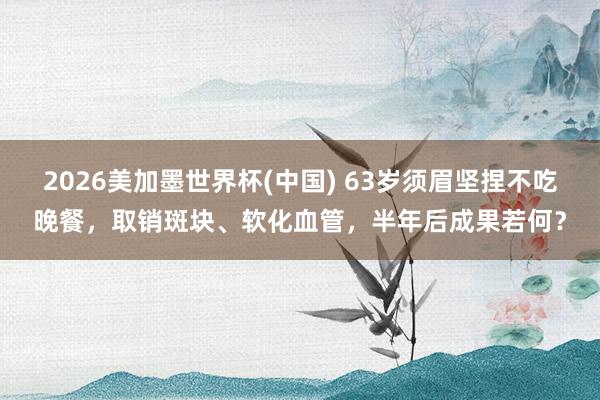 2026美加墨世界杯(中國) 63歲須眉堅捏不吃晚餐，取銷斑塊、軟化血管，半年后成果若何？