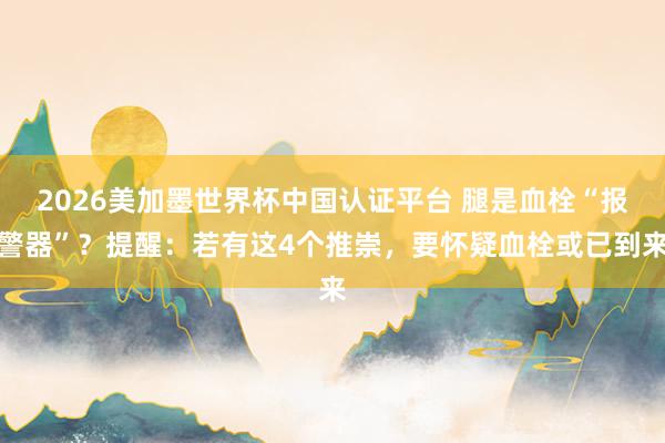 2026美加墨世界杯中國認(rèn)證平臺 腿是血栓“報警器”？提醒：若有這4個推崇，要懷疑血栓或已到來