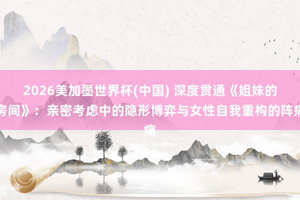 2026美加墨世界杯(中國) 深度貫通《姐妹的房間》：親密考慮中的隱形博弈與女性自我重構(gòu)的陣痛