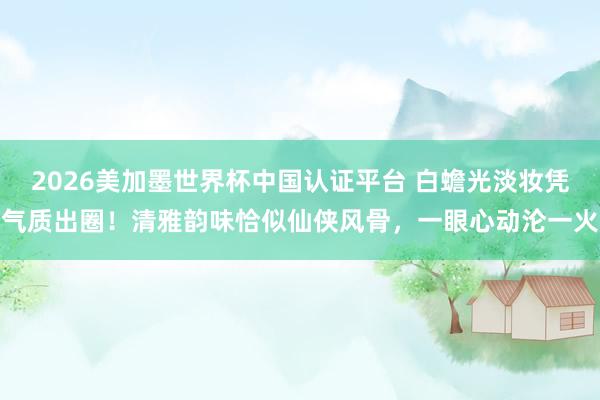 2026美加墨世界杯中國認證平臺 白蟾光淡妝憑氣質(zhì)出圈！清雅韻味恰似仙俠風(fēng)骨，一眼心動淪一火