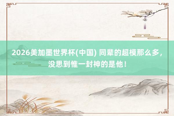 2026美加墨世界杯(中國) 同輩的超模那么多，沒思到惟一封神的是他！