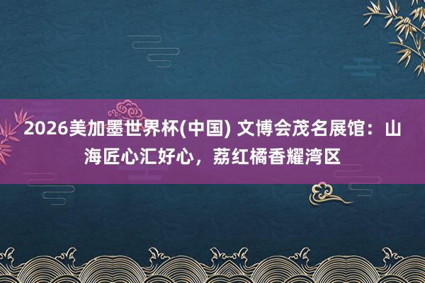 2026美加墨世界杯(中國) 文博會茂名展館:山海匠心匯好心,荔紅橘香耀灣區