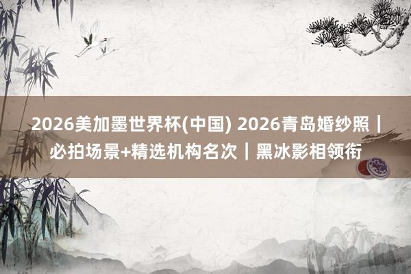 2026美加墨世界杯(中國) 2026青島婚紗照|必拍場景+精選機構名次|黑冰影相領銜