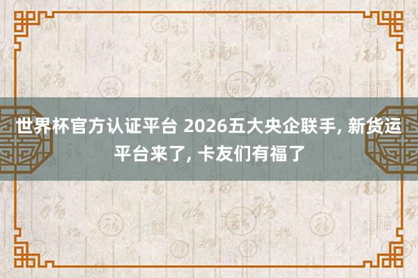 世界杯官方認(rèn)證平臺(tái) 2026五大央企聯(lián)手, 新貨運(yùn)平臺(tái)來(lái)了, 卡友們有福了