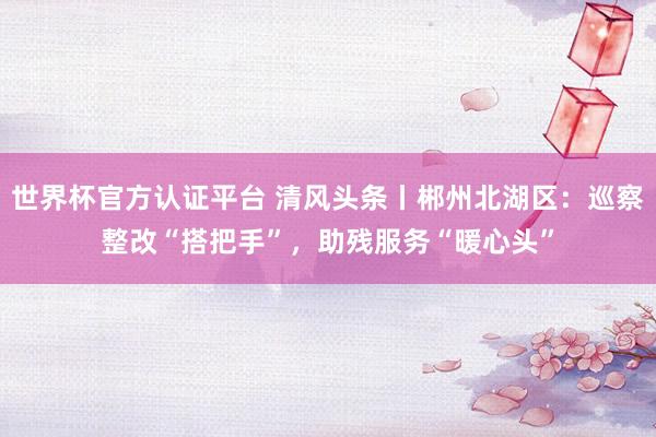 世界杯官方認證平臺 清風頭條丨郴州北湖區(qū)：巡察整改“搭把手”，助殘服務“暖心頭”