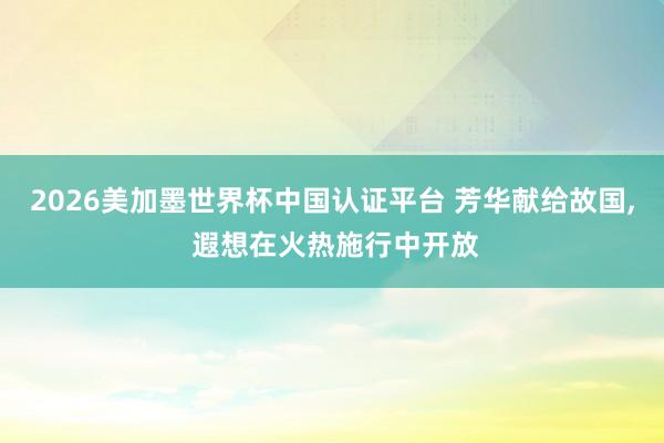 2026美加墨世界杯中國認證平臺 芳華獻給故國， 遐想在火熱施行中開放