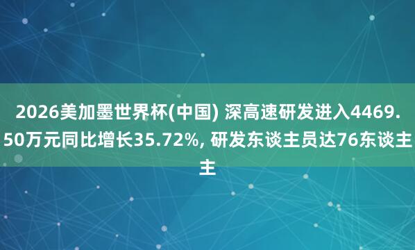 2026美加墨世界杯(中國) 深高速研發進入4469.50萬元同比增長35.72%, 研發東談主員達76東談主