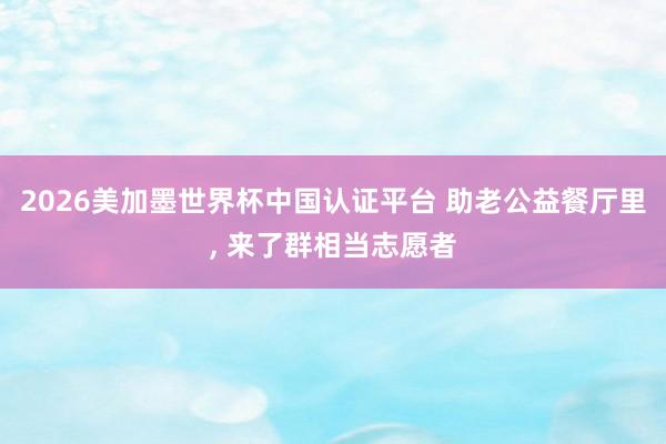 2026美加墨世界杯中國認證平臺 助老公益餐廳里， 來了群相當(dāng)志愿者