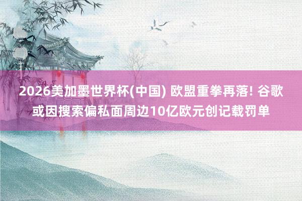 2026美加墨世界杯(中國) 歐盟重拳再落! 谷歌或因搜索偏私面周邊10億歐元創(chuàng)記載罰單