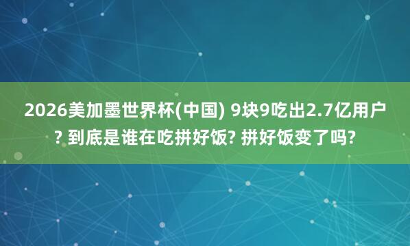 2026美加墨世界杯(中國) 9塊9吃出2.7億用戶? 到底是誰在吃拼好飯? 拼好飯變了嗎?