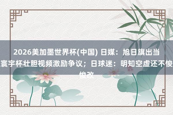 2026美加墨世界杯(中國) 日媒：旭日旗出當今寰宇杯壯膽視頻激勵爭議；日球迷：明知空虛還不悛改