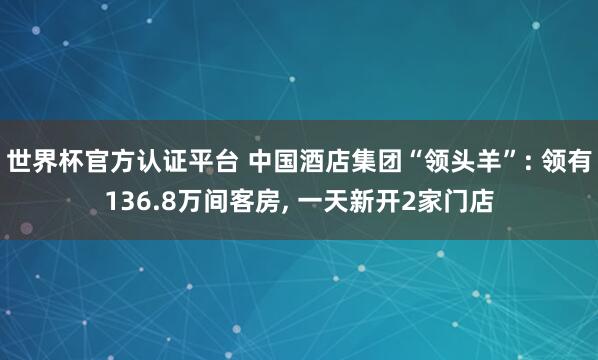 世界杯官方認證平臺 中國酒店集團“領頭羊”: 領有136.8萬間客房， 一天新開2家門店