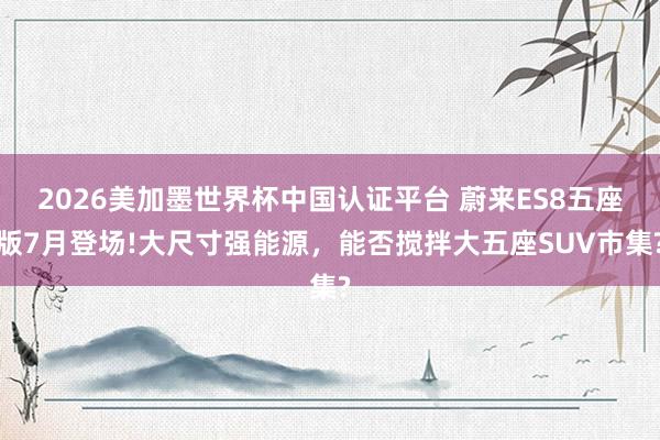 2026美加墨世界杯中國認證平臺 蔚來ES8五座版7月登場!大尺寸強能源，能否攪拌大五座SUV市集?