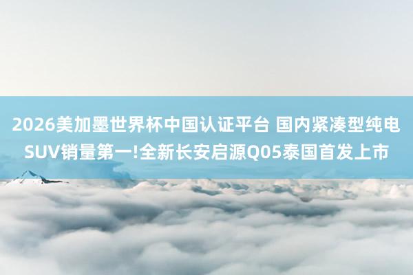 2026美加墨世界杯中國認證平臺 國內緊湊型純電SUV銷量第一!全新長安啟源Q05泰國首發(fā)上市