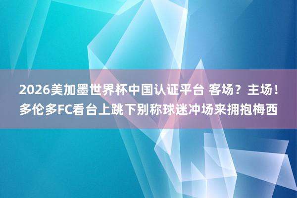 2026美加墨世界杯中國認證平臺 客場？主場！多倫多FC看臺上跳下別稱球迷沖場來擁抱梅西