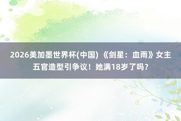 2026美加墨世界杯(中國) 《劍星：血雨》女主五官造型引爭議！她滿18歲了嗎？