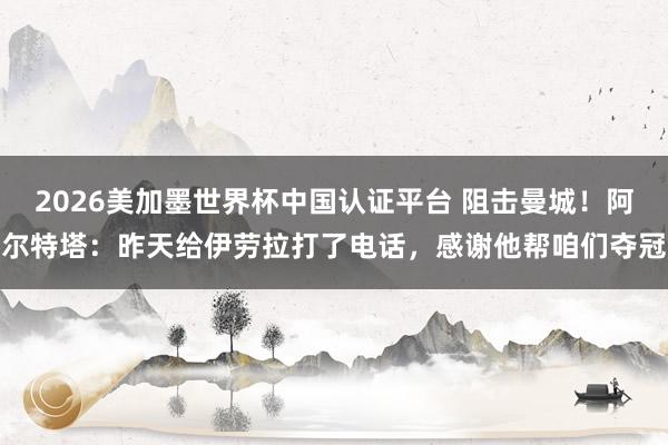 2026美加墨世界杯中國認證平臺 阻擊曼城！阿爾特塔：昨天給伊勞拉打了電話，感謝他幫咱們奪冠