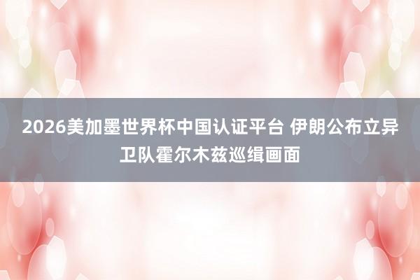 2026美加墨世界杯中國(guó)認(rèn)證平臺(tái) 伊朗公布立異衛(wèi)隊(duì)霍爾木茲巡緝畫面