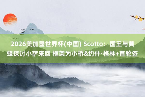 2026美加墨世界杯(中國) Scotto：國王與黃蜂探討小薩來回 框架為小橋&約什·格林+首輪簽