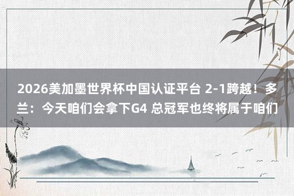 2026美加墨世界杯中國認證平臺 2-1跨越！多蘭：今天咱們會拿下G4 總冠軍也終將屬于咱們