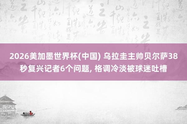 2026美加墨世界杯(中國) 烏拉圭主帥貝爾薩38秒復興記者6個問題， 格調冷淡被球迷吐槽