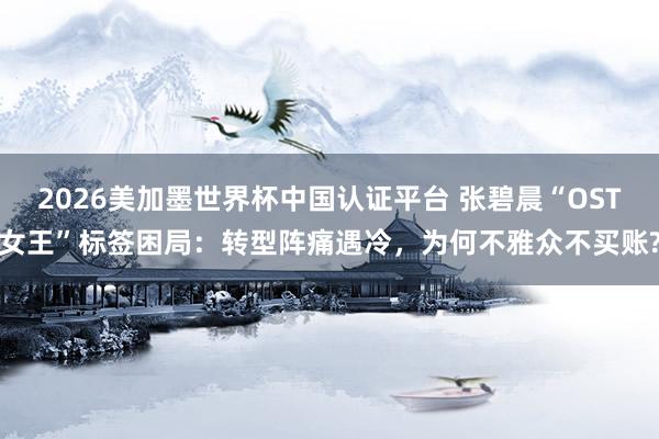 2026美加墨世界杯中國認證平臺 張碧晨“OST女王”標簽困局：轉型陣痛遇冷，為何不雅眾不買賬?