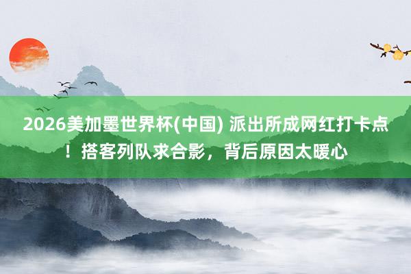 2026美加墨世界杯(中國) 派出所成網(wǎng)紅打卡點！搭客列隊求合影，背后原因太暖心