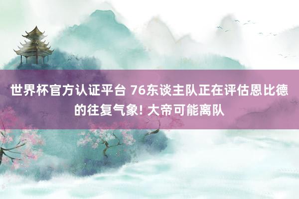 世界杯官方認證平臺 76東談主隊正在評估恩比德的往復(fù)氣象! 大帝可能離隊