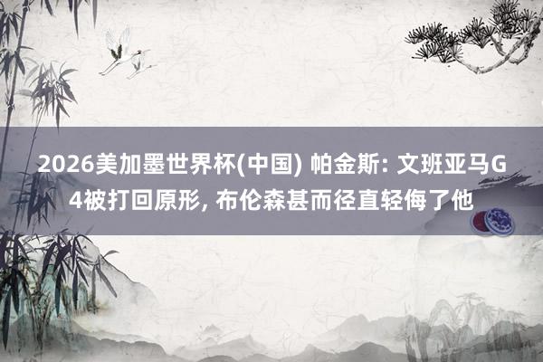 2026美加墨世界杯(中國) 帕金斯: 文班亞馬G4被打回原形， 布倫森甚而徑直輕侮了他