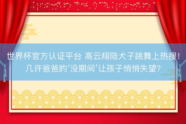 世界杯官方認(rèn)證平臺(tái) 高云翔陪犬子跳舞上熱搜！幾許爸爸的‘沒期間’讓孩子悄悄失望？