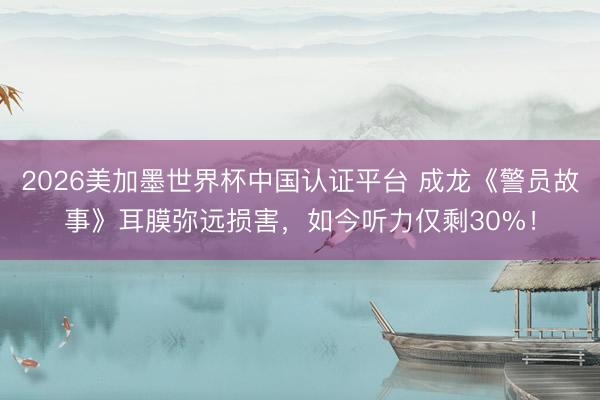 2026美加墨世界杯中國認證平臺 成龍《警員故事》耳膜彌遠損害，如今聽力僅剩30%！