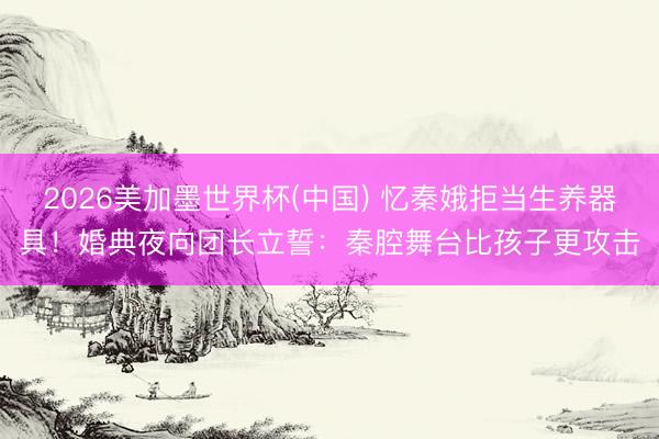 2026美加墨世界杯(中國) 憶秦娥拒當生養器具！婚典夜向團長立誓：秦腔舞臺比孩子更攻擊